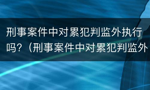 刑事案件中对累犯判监外执行吗?（刑事案件中对累犯判监外执行吗有影响吗）