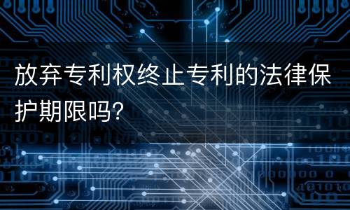 放弃专利权终止专利的法律保护期限吗？