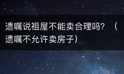 遗嘱说祖屋不能卖合理吗？（遗嘱不允许卖房子）
