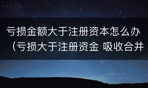亏损金额大于注册资本怎么办（亏损大于注册资金 吸收合并）
