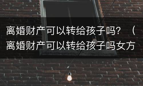 离婚财产可以转给孩子吗？（离婚财产可以转给孩子吗女方）