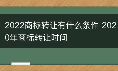 2022商标转让有什么条件 2020年商标转让时间