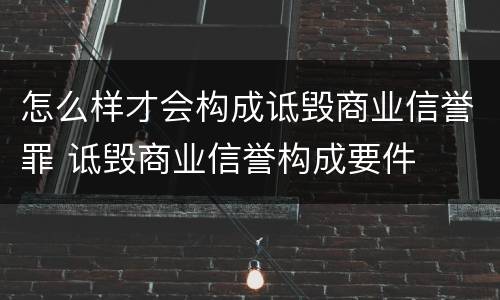 怎么样才会构成诋毁商业信誉罪 诋毁商业信誉构成要件