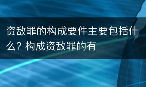 资敌罪的构成要件主要包括什么? 构成资敌罪的有