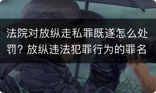 法院对放纵走私罪既遂怎么处罚? 放纵违法犯罪行为的罪名