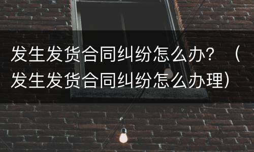 发生发货合同纠纷怎么办？（发生发货合同纠纷怎么办理）