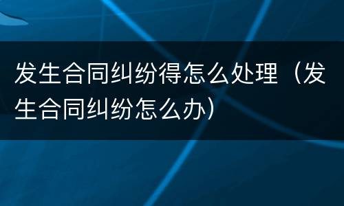 发生合同纠纷得怎么处理（发生合同纠纷怎么办）