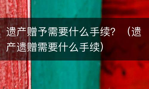 遗产赠予需要什么手续？（遗产遗赠需要什么手续）