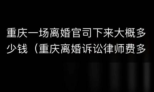 重庆一场离婚官司下来大概多少钱（重庆离婚诉讼律师费多少钱）