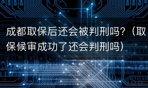 成都取保后还会被判刑吗?（取保候审成功了还会判刑吗）