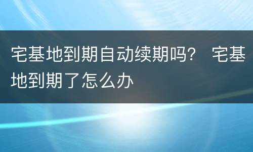 宅基地到期自动续期吗？ 宅基地到期了怎么办