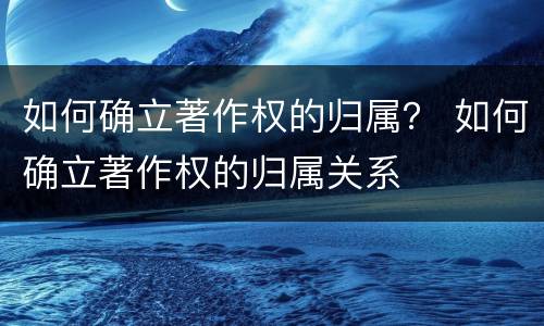 如何确立著作权的归属？ 如何确立著作权的归属关系