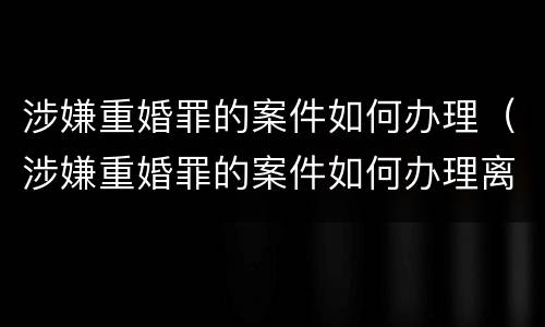 涉嫌重婚罪的案件如何办理（涉嫌重婚罪的案件如何办理离婚）