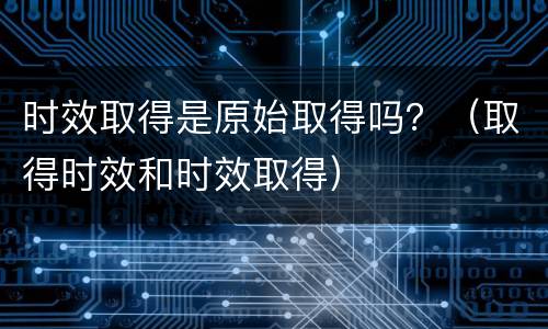 时效取得是原始取得吗？（取得时效和时效取得）