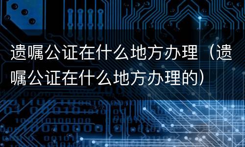 遗嘱公证在什么地方办理（遗嘱公证在什么地方办理的）