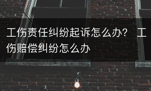 工伤责任纠纷起诉怎么办？ 工伤赔偿纠纷怎么办