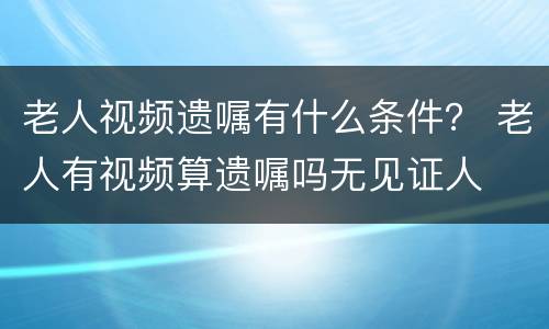 老人视频遗嘱有什么条件？ 老人有视频算遗嘱吗无见证人