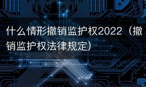 什么情形撤销监护权2022（撤销监护权法律规定）