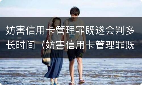 妨害信用卡管理罪既遂会判多长时间（妨害信用卡管理罪既遂会判多长时间呢）
