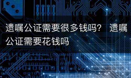 遗嘱公证需要很多钱吗？ 遗嘱公证需要花钱吗