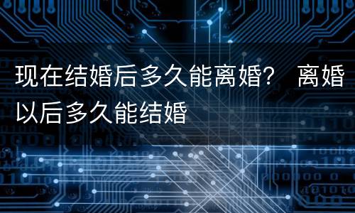 现在结婚后多久能离婚？ 离婚以后多久能结婚