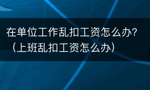 在单位工作乱扣工资怎么办？（上班乱扣工资怎么办）