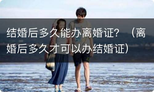 结婚后多久能办离婚证？（离婚后多久才可以办结婚证）