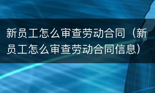 新员工怎么审查劳动合同（新员工怎么审查劳动合同信息）