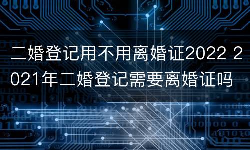 二婚登记用不用离婚证2022 2021年二婚登记需要离婚证吗
