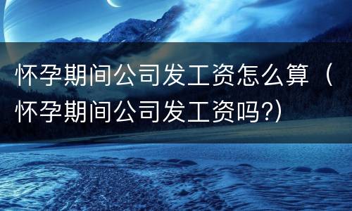 怀孕期间公司发工资怎么算（怀孕期间公司发工资吗?）