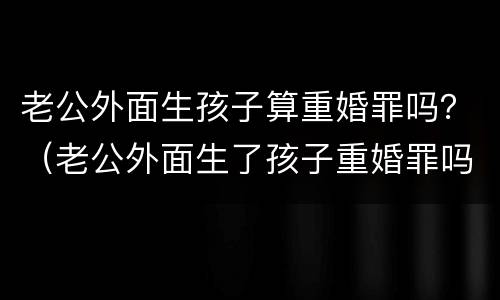 老公外面生孩子算重婚罪吗？（老公外面生了孩子重婚罪吗）