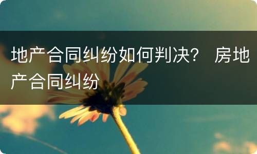地产合同纠纷如何判决？ 房地产合同纠纷