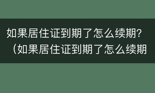 如果居住证到期了怎么续期？（如果居住证到期了怎么续期呢）