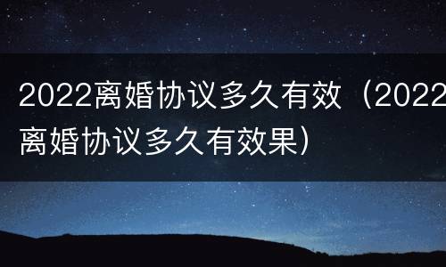 2022离婚协议多久有效（2022离婚协议多久有效果）