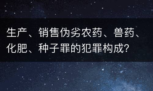 生产、销售伪劣农药、兽药、化肥、种子罪的犯罪构成？