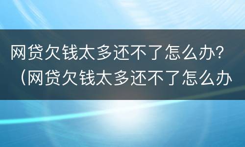 网贷欠钱太多还不了怎么办？（网贷欠钱太多还不了怎么办呀）