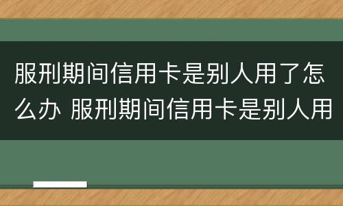服刑期间信用卡是别人用了怎么办 服刑期间信用卡是别人用了怎么办理