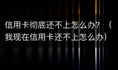 信用卡彻底还不上怎么办？（我现在信用卡还不上怎么办）