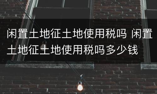 闲置土地征土地使用税吗 闲置土地征土地使用税吗多少钱