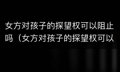 女方对孩子的探望权可以阻止吗（女方对孩子的探望权可以阻止吗知乎）