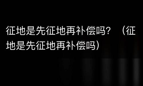 征地是先征地再补偿吗？（征地是先征地再补偿吗）