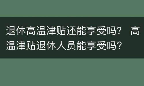 退休高温津贴还能享受吗？ 高温津贴退休人员能享受吗?