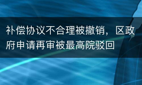 补偿协议不合理被撤销，区政府申请再审被最高院驳回