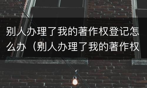 别人办理了我的著作权登记怎么办（别人办理了我的著作权登记怎么办理）