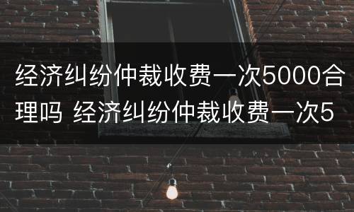 经济纠纷仲裁收费一次5000合理吗 经济纠纷仲裁收费一次5000合理吗为什么