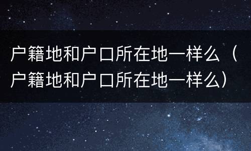 户籍地和户口所在地一样么（户籍地和户口所在地一样么）