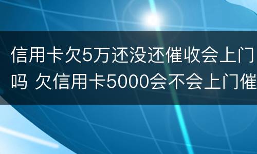 信用卡欠5万还没还催收会上门吗 欠信用卡5000会不会上门催收