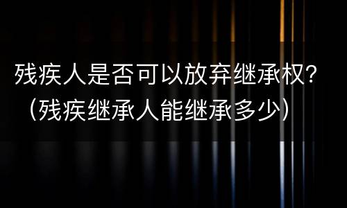 残疾人是否可以放弃继承权？（残疾继承人能继承多少）