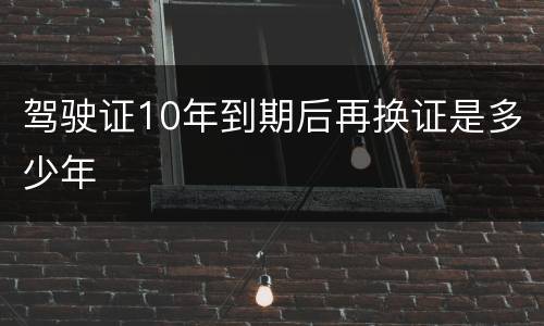 驾驶证10年到期后再换证是多少年