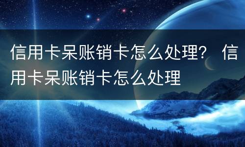 信用卡呆账销卡怎么处理？ 信用卡呆账销卡怎么处理